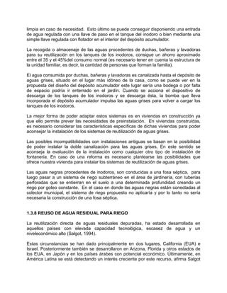 limpia en caso de necesidad. Esto último se puede conseguir disponiendo una entrada
de agua regulada con una llave de paso en el tanque del inodoro o bien mediante una
simple llave regulada con flotador en el interior del depósito acumulador.
La recogida o almacenaje de las aguas procedentes de duchas, bañeras y lavadoras
para su reutilización en los tanques de los inodoros, consigue un ahorro aproximado
entre el 35 y el 45%del consumo normal (es necesario tener en cuenta la estructura de
la unidad familiar, es decir, la cantidad de personas que forman la familia).
El agua consumida por duchas, bañeras y lavadoras es canalizada hasta el depósito de
aguas grises, situado en el lugar más idóneo de la casa, como se puede ver en la
propuesta del diseño del depósito acumulador este lugar sería una bodega o por falta
de espacio podría ir enterrado en el jardín. Cuando se acciona el dispositivo de
descarga de los tanques de los inodoros y se descarga ésta, la bomba que lleva
incorporada el depósito acumulador impulsa las aguas grises para volver a cargar los
tanques de los inodoros.
La mejor forma de poder adaptar estos sistemas es en viviendas en construcción ya
que ello permite prever las necesidades de preinstalación. En viviendas construidas,
es necesario considerar las características específicas de dichas viviendas para poder
aconsejar la instalación de los sistemas de reutilización de aguas grises.
Las posibles incompatibilidades con instalaciones antiguas se basan en la posibilidad
de poder instalar la doble canalización para las aguas grises. En este sentido se
aconseja la evaluación de la instalación como cualquier otro tipo de instalación de
fontanería. En caso de una reforma es necesario plantearse las posibilidades que
ofrece nuestra vivienda para instalar los sistemas de reutilización de aguas grises.
Las aguas negras procedentes de inodoros, son conducidas a una fosa séptica, para
luego pasar a un sistema de riego subterráneo en el área de jardinería, con tuberías
perforadas que se entierran en el suelo a una determinada profundidad creando un
riego por goteo constante. En el caso en donde las aguas negras están conectadas al
colector municipal, el sistema de riego propuesto no aplicaría y por lo tanto no sería
necesaria la construcción de una fosa séptica.
1.3.8 REUSO DE AGUA RESIDUAL PARA RIEGO
La reutilización directa de aguas residuales depuradas, ha estado desarrollada en
aquellos países con elevada capacidad tecnológica, escasez de agua y un
niveleconómico alto (Salgot, 1994).
Estas circunstancias se han dado principalmente en dos lugares, California (EUA) e
Israel. Posteriormente también se desarrollaron en Arizona, Florida y otros estados de
los EUA, en Japón y en los países árabes con potencial económico. Últimamente, en
América Latina se está detectando un interés creciente por este recurso, afirma Salgot
 