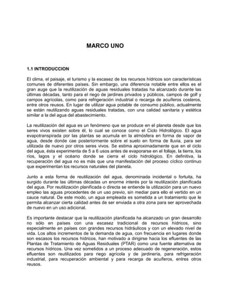 MARCO UNO
1.1 INTRODUCCION
El clima, el paisaje, el turismo y la escasez de los recursos hídricos son características
comunes de diferentes países. Sin embargo, una diferencia notable entre ellos es el
gran auge que la reutilización de aguas residuales tratadas ha alcanzado durante las
últimas décadas, tanto para el riego de jardines privados y públicos, campos de golf y
campos agrícolas, como para refrigeración industrial o recarga de acuíferos costeros,
entre otros reusos. En lugar de utilizar agua potable de consumo público, actualmente
se están reutilizando aguas residuales tratadas, con una calidad sanitaria y estética
similar a la del agua del abastecimiento.
La reutilización del agua es un fenómeno que se produce en el planeta desde que los
seres vivos existen sobre él, lo cual se conoce como el Ciclo Hidrológico. El agua
evapotranspirada por las plantas se acumula en la atmósfera en forma de vapor de
agua, desde donde cae posteriormente sobre el suelo en forma de lluvia, para ser
utilizada de nuevo por otros seres vivos. Se estima aproximadamente que en el ciclo
del agua, ésta experimenta de 5 a 6 usos antes de evaporarse en el follaje, la tierra, los
ríos, lagos y el océano donde se cierra el ciclo hidrológico. En definitiva, la
recuperación del agua no es más que una manifestación del proceso cíclico continuo
que experimentan los recursos naturales del planeta.
Junto a esta forma de reutilización del agua, denominada incidental o fortuita, ha
surgido durante las últimas décadas un enorme interés por la reutilización planificada
del agua. Por reutilización planificada o directa se entiende la utilización para un nuevo
empleo las aguas procedentes de un uso previo, sin mediar para ello el vertido en un
cauce natural. De este modo, un agua empleada es sometida a un tratamiento que le
permita alcanzar cierta calidad antes de ser enviada a otra zona para ser aprovechada
de nuevo en un uso adicional.
Es importante destacar que la reutilización planificada ha alcanzado un gran desarrollo
no sólo en países con una escasez tradicional de recursos hídricos, sino
especialmente en países con grandes recursos hidráulicos y con un elevado nivel de
vida. Los altos incrementos de la demanda de agua, con frecuencia en lugares donde
son escasos los recursos hídricos, han motivado a dirigirse hacia los efluentes de las
Plantas de Tratamiento de Aguas Residuales (PTAR) como una fuente alternativa de
recursos hídricos. Una vez sometidos a un proceso adecuado de regeneración, estos
efluentes son reutilizados para riego agrícola y de jardinería, para refrigeración
industrial, para recuperación ambiental y para recarga de acuíferos, entres otros
reusos.
 