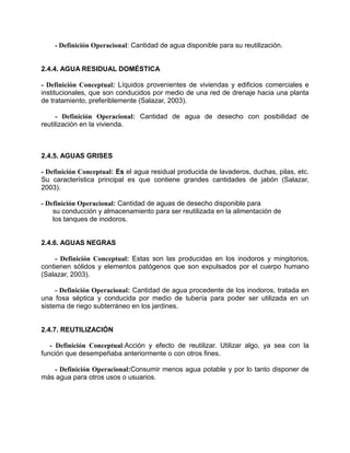 - Definición Operacional: Cantidad de agua disponible para su reutilización.
2.4.4. AGUA RESIDUAL DOMÉSTICA
- Definición Conceptual: Líquidos provenientes de viviendas y edificios comerciales e
institucionales, que son conducidos por medio de una red de drenaje hacia una planta
de tratamiento, preferiblemente (Salazar, 2003).
- Definición Operacional: Cantidad de agua de desecho con posibilidad de
reutilización en la vivienda.
2.4.5. AGUAS GRISES
- Definición Conceptual: Es el agua residual producida de lavaderos, duchas, pilas, etc.
Su característica principal es que contiene grandes cantidades de jabón (Salazar,
2003).
- Definición Operacional: Cantidad de aguas de desecho disponible para
su conducción y almacenamiento para ser reutilizada en la alimentación de
los tanques de inodoros.
2.4.6. AGUAS NEGRAS
- Definición Conceptual: Estas son las producidas en los inodoros y mingitorios,
contienen sólidos y elementos patógenos que son expulsados por el cuerpo humano
(Salazar, 2003).
- Definición Operacional: Cantidad de agua procedente de los inodoros, tratada en
una fosa séptica y conducida por medio de tubería para poder ser utilizada en un
sistema de riego subterráneo en los jardines.
2.4.7. REUTILIZACIÓN
- Definición Conceptual:Acción y efecto de reutilizar. Utilizar algo, ya sea con la
función que desempeñaba anteriormente o con otros fines.
- Definición Operacional:Consumir menos agua potable y por lo tanto disponer de
más agua para otros usos o usuarios.
 