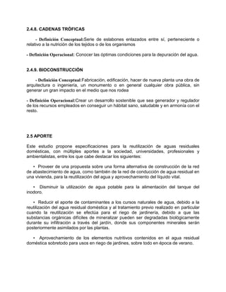 2.4.8. CADENAS TRÓFICAS
- Definición Conceptual:Serie de eslabones enlazados entre sí, perteneciente o
relativo a la nutrición de los tejidos o de los organismos
- Definición Operacional: Conocer las óptimas condiciones para la depuración del agua.
2.4.9. BIOCONSTRUCCIÓN
- Definición Conceptual:Fabricación, edificación, hacer de nueva planta una obra de
arquitectura o ingeniería, un monumento o en general cualquier obra pública, sin
generar un gran impacto en el medio que nos rodea
- Definición Operacional:Crear un desarrollo sostenible que sea generador y regulador
de los recursos empleados en conseguir un hábitat sano, saludable y en armonía con el
resto.
2.5 APORTE
Este estudio propone especificaciones para la reutilización de aguas residuales
domésticas, con múltiples aportes a la sociedad, universidades, profesionales y
ambientalistas, entre los que cabe destacar los siguientes:
• Proveer de una propuesta sobre una forma alternativa de construcción de la red
de abastecimiento de agua, como también de la red de conducción de agua residual en
una vivienda, para la reutilización del agua y aprovechamiento del líquido vital.
• Disminuir la utilización de agua potable para la alimentación del tanque del
inodoro.
• Reducir el aporte de contaminantes a los cursos naturales de agua, debido a la
reutilización del agua residual doméstica y al tratamiento previo realizado en particular
cuando la reutilización se efectúa para el riego de jardinería, debido a que las
substancias orgánicas difíciles de mineralizar pueden ser degradadas biológicamente
durante su infiltración a través del jardín, donde sus componentes minerales serán
posteriormente asimilados por las plantas.
• Aprovechamiento de los elementos nutritivos contenidos en el agua residual
doméstica sobretodo para usos en riego de jardines, sobre todo en época de verano.
 
