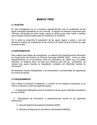 MARCO TRES
3.1 SUJETOS
En esta investigación se va a proponer especificaciones para la reutilización de las
aguas residuales domésticas en una vivienda. El estudio se realizará únicamente para
viviendas individuales de clase media, donde se define como clase media a familias
que el ingreso mensual oscila entre Q 10,000.00 a Q 15,000.00.
Por lo tanto se propondrá la separación de las aguas negras y grises, y con ello
efectuar el sistema de reutilización de las mismas y la opción para la creación de riego
de áreas verdes.
3.2 INSTRUMENTOS
Para realizar este trabajo de investigación, se utilizaron las Especificaciones Generales
de Construcción del Instituto de Fomento Municipal (INFOM, 2000). Como en estas
especificaciones no se encuentran todos los parámetros de diseño que se puedan
necesitar, se utilizaron libros de texto que contienen ese tipo de parámetros, de
manera que pueda hacerse la recopilación completa con diferentes fuentes de
información.
Se analizaron fuentes bibliográficas y se entrevistaron a profesionales de experiencia
en el área de estudio.
3.3 PROCEDIMIENTO
Para realizar la presente investigación, y cumplir con los objetivos propuestos en la
misma, se llevaron a cabo los siguientes pasos:
1. Investigación bibliográfica para la reutilización de las aguas residuales domésticas
en una vivienda
.
2. Recopilación de información y especificaciones escrita en las siguientes
instituciones:
a. Escuela Regional de Ingeniería Sanitaria (ERIS).
b. Ministerio de Agricultura, Ganadería y Alimentación (MAGA).
 