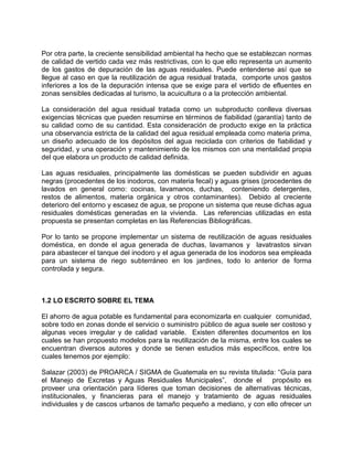 Por otra parte, la creciente sensibilidad ambiental ha hecho que se establezcan normas
de calidad de vertido cada vez más restrictivas, con lo que ello representa un aumento
de los gastos de depuración de las aguas residuales. Puede entenderse así que se
llegue al caso en que la reutilización de agua residual tratada, comporte unos gastos
inferiores a los de la depuración intensa que se exige para el vertido de efluentes en
zonas sensibles dedicadas al turismo, la acuicultura o a la protección ambiental.
La consideración del agua residual tratada como un subproducto conlleva diversas
exigencias técnicas que pueden resumirse en términos de fiabilidad (garantía) tanto de
su calidad como de su cantidad. Esta consideración de producto exige en la práctica
una observancia estricta de la calidad del agua residual empleada como materia prima,
un diseño adecuado de los depósitos del agua reciclada con criterios de fiabilidad y
seguridad, y una operación y mantenimiento de los mismos con una mentalidad propia
del que elabora un producto de calidad definida.
Las aguas residuales, principalmente las domésticas se pueden subdividir en aguas
negras (procedentes de los inodoros, con materia fecal) y aguas grises (procedentes de
lavados en general como: cocinas, lavamanos, duchas, conteniendo detergentes,
restos de alimentos, materia orgánica y otros contaminantes). Debido al creciente
deterioro del entorno y escasez de agua, se propone un sistema que reuse dichas agua
residuales domésticas generadas en la vivienda. Las referencias utilizadas en esta
propuesta se presentan completas en las Referencias Bibliográficas.
Por lo tanto se propone implementar un sistema de reutilización de aguas residuales
doméstica, en donde el agua generada de duchas, lavamanos y lavatrastos sirvan
para abastecer el tanque del inodoro y el agua generada de los inodoros sea empleada
para un sistema de riego subterráneo en los jardines, todo lo anterior de forma
controlada y segura.
1.2 LO ESCRITO SOBRE EL TEMA
El ahorro de agua potable es fundamental para economizarla en cualquier comunidad,
sobre todo en zonas donde el servicio o suministro público de agua suele ser costoso y
algunas veces irregular y de calidad variable. Existen diferentes documentos en los
cuales se han propuesto modelos para la reutilización de la misma, entre los cuales se
encuentran diversos autores y donde se tienen estudios más específicos, entre los
cuales tenemos por ejemplo:
Salazar (2003) de PROARCA / SIGMA de Guatemala en su revista titulada: “Guía para
el Manejo de Excretas y Aguas Residuales Municipales”, donde el propósito es
proveer una orientación para líderes que toman decisiones de alternativas técnicas,
institucionales, y financieras para el manejo y tratamiento de aguas residuales
individuales y de cascos urbanos de tamaño pequeño a mediano, y con ello ofrecer un
 