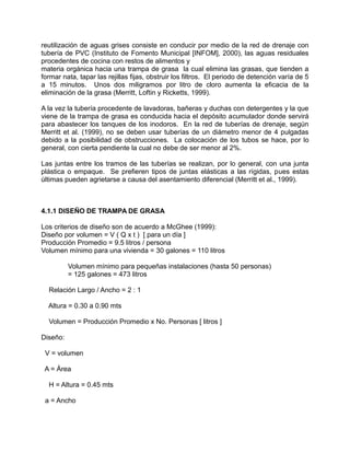 reutilización de aguas grises consiste en conducir por medio de la red de drenaje con
tubería de PVC (Instituto de Fomento Municipal [INFOM], 2000), las aguas residuales
procedentes de cocina con restos de alimentos y
materia orgánica hacia una trampa de grasa la cual elimina las grasas, que tienden a
formar nata, tapar las rejillas fijas, obstruir los filtros. El periodo de detención varía de 5
a 15 minutos. Unos dos miligramos por litro de cloro aumenta la eficacia de la
eliminación de la grasa (Merritt, Loftin y Ricketts, 1999).
A la vez la tubería procedente de lavadoras, bañeras y duchas con detergentes y la que
viene de la trampa de grasa es conducida hacia el depósito acumulador donde servirá
para abastecer los tanques de los inodoros. En la red de tuberías de drenaje, según
Merritt et al. (1999), no se deben usar tuberías de un diámetro menor de 4 pulgadas
debido a la posibilidad de obstrucciones. La colocación de los tubos se hace, por lo
general, con cierta pendiente la cual no debe de ser menor al 2%.
Las juntas entre los tramos de las tuberías se realizan, por lo general, con una junta
plástica o empaque. Se prefieren tipos de juntas elásticas a las rígidas, pues estas
últimas pueden agrietarse a causa del asentamiento diferencial (Merritt et al., 1999).
4.1.1 DISEÑO DE TRAMPA DE GRASA
Los criterios de diseño son de acuerdo a McGhee (1999):
Diseño por volumen = V ( Q x t ) [ para un día ]
Producción Promedio = 9.5 litros / persona
Volumen mínimo para una vivienda = 30 galones = 110 litros
Volumen mínimo para pequeñas instalaciones (hasta 50 personas)
= 125 galones = 473 litros
Relación Largo / Ancho = 2 : 1
Altura = 0.30 a 0.90 mts
Volumen = Producción Promedio x No. Personas [ litros ]
Diseño:
V = volumen
A = Área
H = Altura = 0.45 mts
a = Ancho
 