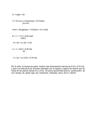 b = Largo = 2a
V = 9.5 litros x 5 personas = 47.5 litros
personas
Vmín = 30 galones = 110 litros = 0.11 mts3
A = V = 11.0 = 0.24 mts2
H45.0
A = ab = a x 2a = 2 a2
a = A = 24.0 = 0.35 mts
22
b = 2a = 2 x 0.35 = 0.70 mts
Por lo tanto, la trampa de grasa tendrá unas dimensiones internas de 0.35 x 0.70 mts,
y será una estructura de concreto reforzado con el ingreso y egreso de tubería que se
indica en los planos (Anexo A-3 y A-6). El precio aproximado para la construcción de
una trampa de grasa bajo las condicione indicadas sería de Q 1,125.00.
 