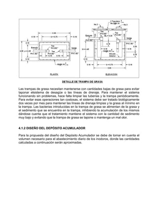 Las trampas de grasa necesitan mantenerse con cantidades bajas de grasa para evitar
taponar elsistema de desagüe o las líneas de drenaje. Para mantener el sistema
funcionando sin problemas, hace falta limpiar las tuberías y la trampa periódicamente.
Para evitar esas operaciones tan costosas, el sistema debe ser tratado biológicamente
dos veces por mes para mantener las líneas de drenaje limpias y la grasa al mínimo en
la trampa. Las bacterias introducidas en la trampa de grasa se alimentan de la grasa y
el sedimento que se encuentra en la trampa, inhibiendo la acumulación de los mismos
dándose cuenta que el tratamiento mantiene el sistema con la cantidad de sedimento
muy bajo y evitando que la trampa de grasa se tapone o mantenga un mal olor.
4.1.2 DISEÑO DEL DEPÓSITO ACUMULADOR
Para la propuesta del diseño del Depósito Acumulador se debe de tomar en cuenta el
volumen necesario para el abastecimiento diario de los inodoros, donde las cantidades
calculadas a continuación serán aproximadas.
 