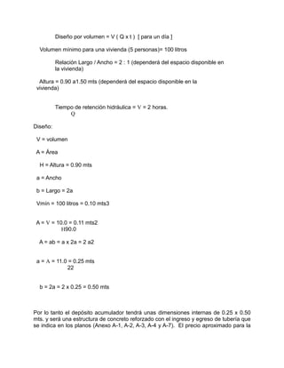 Diseño por volumen = V ( Q x t ) [ para un día ]
Volumen mínimo para una vivienda (5 personas)= 100 litros
Relación Largo / Ancho = 2 : 1 (dependerá del espacio disponible en
la vivienda)
Altura = 0.90 a1.50 mts (dependerá del espacio disponible en la
vivienda)
Tiempo de retención hidráulica = V = 2 horas.
Q
Diseño:
V = volumen
A = Área
H = Altura = 0.90 mts
a = Ancho
b = Largo = 2a
Vmín = 100 litros = 0.10 mts3
A = V = 10.0 = 0.11 mts2
H90.0
A = ab = a x 2a = 2 a2
a = A = 11.0 = 0.25 mts
22
b = 2a = 2 x 0.25 = 0.50 mts
Por lo tanto el depósito acumulador tendrá unas dimensiones internas de 0.25 x 0.50
mts. y será una estructura de concreto reforzado con el ingreso y egreso de tubería que
se indica en los planos (Anexo A-1, A-2, A-3, A-4 y A-7). El precio aproximado para la
 
