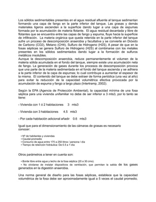 Los sólidos sedimentables presentes en el agua residual afluente al tanque sedimentan
formando una capa de fango en la parte inferior del tanque. Las grasas y demás
materiales ligeros ascienden a la superficie dando lugar a una capa de espumas
formada por la acumulación de materia flotante. El agua residual decantada y libre de
flotantes que se encuentra entre las capas de fango y espuma, fluye hacia la superficie
de infiltración. La materia orgánica que queda retenida en la parte inferior del tanque
sufre un proceso de descomposición anaerobia y facultativa y se convierte en Dióxido
de Carbono (CO2), Metano (CH4), Sulfuro de Hidrogeno (H2S). A pesar de que en la
fosas sépticas se genera Sulfuro de Hidrogeno (H2S) al combinarse con los metales
presentes en los sólidos sedimentados dando lugar a la formación de sulfuros
metálicos insolubles.
Aunque la descomposición anaerobia, reduce permanentemente el volumen de la
materia sólida acumulada en el fondo del tanque, siempre existe una acumulación neta
de fango. La generación de gases durante los procesos de descomposición provoca
que una parte de la materia sedimentada en el fondo del tanque ascienda y se adhiera
a la parte inferior de la capa de espumas; lo cual contribuye a aumentar el espesor de
la misma. El contenido del tanque se debe extraer de forma periódica (una vez al año)
para evitar la reducción de la capacidad volumétrica efectiva provocada por la
acumulación de espuma y fango a largo plazo (Intertramp, 2002).
Según la EPA (Agencia de Protección Ambiental), la capacidad mínima de una fosa
séptica para una vivienda unifamiliar no debe de ser inferior a 3 mts3, por lo tanto se
tiene:
- Vivienda con 1 ó 2 habitaciones 3 mts3
- Vivienda con 3 habitaciones 4.5 mts3
- Por cada habitación adicional añadir 0.6 mts3
Igual que para el dimensionamiento de las cámaras de grasas es necesario
conocer:
• Nº de habitantes y viviendas
• Caudal promedio
• Consumo de agua entre 175 a 250 litros / persona / día
• Tiempo de retención hidráulica: De 0.5 a 1 día
Otros parámetros a tener en cuenta son:
• Borde libre entre agua y techo de la fosa séptica (20 a 30 cms).
• No olvidarse de instalar dispositivos de ventilación, que permitan la salida de los gases
generados en la digestión anaerobia.
Una norma general de diseño para las fosas sépticas, establece que la capacidad
volumétrica de la fosa debe ser aproximadamente igual a 5 veces el caudal promedio.
 