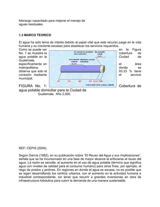 liderazgo capacitado para mejorar el manejo de
aguas residuales.
1.3 MARCO TEORICO
El agua ha sido tema de interés debido al papel vital que este recurso juega en la vida
humana y su creciente escasez para abastecer los servicios requeridos.
Como se puede ver en la Figura
No. 1 se muestra la cobertura de
agua potable en la Ciudad de
Guatemala,
específicamente en el área
metropolitana, donde se
observa que solo el 93.33 % tiene
conexión mediante el servicio
municipal.
FIGURA No. 1: Cobertura de
agua potable domiciliar para la Ciudad de
Guatemala. Año 2,000.
REF: CEPIS (2004).
Según García (1982), en su publicación sobre “El Reuso del Agua y sus Implicaciones”,
señala que se ha incursionado en una fase de mayor alcance al enfocarse al reuso del
agua. La razón es sencilla: el aumento en el uso de agua potable (término que significa
agua con niveles de calidad para el consumo humano) para otros fines, por ejemplo, el
riego de prados y jardines. En regiones en donde el agua es escasa, no es posible que
se sigan desarrollando los centros urbanos, con el aumento en la actividad humana e
industrial correspondiente, sin tener que recurrir a grandes inversiones en obra de
infraestructura hidráulica para cubrir la demanda de una manera sustentable.
 