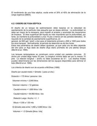 El rendimiento de una fosa séptica, oscila entre el 30% al 40% de eliminación de la
carga orgánica (DB05).
4.2.1 DISEÑO DE FOSA SÉPTICA
El diseño de un tanque de sedimentación debe basarse en la velocidad de
asentamiento de la partícula más pequeña que se desea eliminar. La profundidad no
debe ser mayor de la necesaria, para impedir el arrastre y acomodar los mecanismos
de limpieza. El área superficial del líquido es más importante que la profundidad, por
tanto, se mantiene la profundidad a unos 10 pie o menos (en las paredes laterales). El
requisito de la cantidad de asentamiento superficial es, en
general, de 600 gal / (pie2 x día) para el tratamiento primario y 800 a 1000 para todos
los otros tanques. Normalmente, el período de detención es de dos horas.
Estos tres parámetros de diseño deben ajustarse, ya que cada uno de ellos depende
del otro para un flujo dado de diseño (flujo diario promedio de una planta) tanque
(Merritt et al, 1999).
Los tanques rectangulares se construyen como unidad con paredes comunes. El
ancho por unidad llega hasta 25 pies. La longitud mínima debe ser por lo menos 10
pies La relación longitud – ancho no debe excederse de 5:1. Los diseños finales
pueden determinarse por las dimensiones del los equipos disponibles para eliminar el
lodo (Merritt et al, 1999).
Los criterios de diseño son de acuerdo a McGhee (1999):
Diseño por caudal medio = Qmedio [ para un día ]
Dotación = 175 litros / persona / día
Volumen mínimo = 2,840 litros
Volumen máximo = 12 galones
Caudal mínimo = 1,890 litros / día
Caudal máximo = 54,882 litros / día
Relación Largo / Ancho = 2 : 1
Altura = 0.90 a 1.50 mts
Si Qmedio esta entre 1,890 y 5,680 litros / día
Volumen = 1.5 Qmedio [litros / día]
 