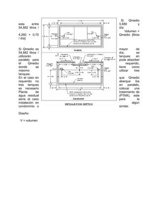 Si Qmedio
esta entre 5,680 y
54,882 litros / día
Volumen =
4,260 + 0.75 Qmedio [litros
/ día]
Si Qmedio es mayor de
54,882 litros / día, se
utilizarán tanques en
paralelo para pode absorber
el Qmedio requerido,
donde se tiene como
máximo utilizar tres
tanques.
En el caso en que Qmedio
requerido no abarque los
tres tanques en paralelo,
es necesario colocar una
Planta de tratamiento de
agua residual (PTAR), este
sería el caso para la
instalación en algún
condominio o similar.
Diseño:
V = volumen
 