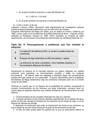 1. En el jardín frontal el cual tiene un área del filtración de:
Af1 = 0.60 x 6 = 3.6 mts2
2. En el jardín posterior el cual tiene un área del filtración de:
Af2 = 0.60 x 10.65 = 6.39 mts
Jorgesen y Norum (1993), resumieron siete experimentos de investigación exitosos
usando el riego localizado subterráneo, que se informaron en el tercer
Congreso Internacional del Riego por Goteo, que se realizó en Fresno, California, en
1985, y otros cuatro en la Conferencia de la Mesa Redonda de Micro - irrigación (ICID),
realizada en Budapest, Hungría en 1986. Como resultado, en ninguno de estos
experimentos, se encontraron los problemas mencionados por Goldberg (Tabla No. 9).
Tabla No. 9: Preocupaciones y problemas que han limitado la
adopción
Actualmente se dispone en el mercado tuberías con gotero integrado con calidad
suficiente para garantizar su funcionamiento correcto y fiable en cualquier
circunstancia. El sistema debe ser adaptado y diseñado según las características
propias del lugar donde se va a desarrollar. El precio aproximado para la instalación
del Sistema de Riego Subterráneo bajo las condicione indicadas sería de Q 2,130.00
(costo al año 2004).
Teniendo en cuenta que no se dispone de la posibilidad de controlar visualmente el
correcto funcionamiento de los emisores por estar enterrados, conviene tener en
cuenta algunos aspectos prácticos que evitaran problemas de funcionamiento de este
sistema:
1. Control periódico de los caudales habituales de riego por válvulas.
2. Limpieza periódica de las tuberías laterales dependiendo de la calidad del agua,
donde se abre las válvulas de limpieza de los extremos de las líneas de riego, si no se
dispone de válvulas de drenaje.
3. Aplicación de Herbecida para evitar la introducción de raíces en los emisores, ya
que el riesgo de que las raíces obstruyan el paso de los emisores es más alto.
4. El tipo de suelo puede tapar los goteros por lo que se recomienda rellenar la
 