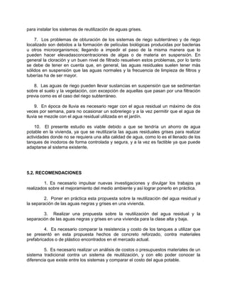 para instalar los sistemas de reutilización de aguas grises.
7. Los problemas de obturación de los sistemas de riego subterráneo y de riego
localizado son debidos a la formación de películas biológicas producidas por bacterias
u otros microorganismos; llegando a impedir el paso de la misma manera que lo
pueden hacer elevadasconcentraciones de algas o de materia en suspensión. En
general la cloración y un buen nivel de filtrado resuelven estos problemas, por lo tanto
se debe de tener en cuenta que, en general, las aguas residuales suelen tener más
sólidos en suspensión que las aguas normales y la frecuencia de limpieza de filtros y
tuberías ha de ser mayor.
8. Las aguas de riego pueden llevar sustancias en suspensión que se sedimentan
sobre el suelo y la vegetación, con excepción de aquellas que pasan por una filtración
previa como es el caso del riego subterráneo.
9. En época de lluvia es necesario regar con el agua residual un máximo de dos
veces por semana, para no ocasionar un sobreriego y a la vez permitir que el agua de
lluvia se mezcle con el agua residual utilizada en el jardín.
10. El presente estudio es viable debido a que se tendría un ahorro de agua
potable en la vivienda, ya que se reutilizaría las aguas residuales grises para realizar
actividades donde no se requiera una alta calidad de agua, como lo es el llenado de los
tanques de inodoros de forma controlada y segura, y a la vez es factible ya que puede
adaptarse al sistema existente.
5.2. RECOMENDACIONES
1. Es necesario impulsar nuevas investigaciones y divulgar los trabajos ya
realizados sobre el mejoramiento del medio ambiente y así lograr ponerlo en práctica.
2. Poner en práctica esta propuesta sobre la reutilización del agua residual y
la separación de las aguas negras y grises en una vivienda.
3. Realizar una propuesta sobre la reutilización del agua residual y la
separación de las aguas negras y grises en una vivienda para la clase alta y baja.
4. Es necesario comparar la resistencia y costo de los tanques a utilizar que
se presentó en esta propuesta hechos de concreto reforzado, contra materiales
prefabricados o de plástico encontrados en el mercado actual.
5. Es necesario realizar un análisis de costos o presupuestos materiales de un
sistema tradicional contra un sistema de reutilización, y con ello poder conocer la
diferencia que existe entre los sistemas y comparar el costo del agua potable.
 