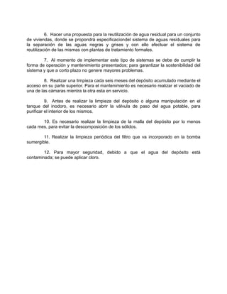 6. Hacer una propuesta para la reutilización de agua residual para un conjunto
de viviendas, donde se propondrá especificaciondel sistema de aguas residuales para
la separación de las aguas negras y grises y con ello efectuar el sistema de
reutilización de las mismas con plantas de tratamiento formales.
7. Al momento de implementar este tipo de sistemas se debe de cumplir la
forma de operación y mantenimiento presentados; para garantizar la sostenibilidad del
sistema y que a corto plazo no genere mayores problemas.
8. Realizar una limpieza cada seis meses del depósito acumulado mediante el
acceso en su parte superior. Para el mantenimiento es necesario realizar el vaciado de
una de las cámaras mientra la otra esta en servicio.
9. Antes de realizar la limpieza del depósito o alguna manipulación en el
tanque del inodoro, es necesario abrir la válvula de paso del agua potable, para
purificar el interior de los mismos.
10. Es necesario realizar la limpieza de la malla del depósito por lo menos
cada mes, para evitar la descomposición de los sólidos.
11. Realizar la limpieza periódica del filtro que va incorporado en la bomba
sumergible.
12. Para mayor seguridad, debido a que el agua del depósito está
contaminada; se puede aplicar cloro.
 