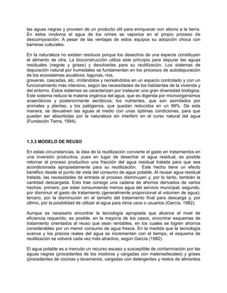 las aguas negras y proveen de un producto útil para enriquecer con abono a la tierra.
En estos inodoros el agua de los orines se vaporiza en el propio proceso de
descomposición. A pesar de las ventajas de estos equipos su adopción choca con
barreras culturales.
En la naturaleza no existen residuos porque los desechos de una especie constituyen
el alimento de otra. La bioconstrucción utiliza este principio para depurar las aguas
residuales (negras y grises) y devolverlas para su reutilización. Los sistemas de
depuración natural por humedales se fundamentan en los procesos de autodepuración
de los ecosistemas acuáticos: lagunas, ríos,
graveras, cascadas, etc, imitándolos y recreándolos en un espacio controlado y con un
funcionamiento más intensivo, según las necesidades de los habitantes de la vivienda y
del entorno. Estos sistemas se caracterizan por instaurar una gran diversidad biológica.
Este sistema reduce la materia orgánica del agua, que es digerida por microorganismos
anaeróbicos y posteriormente aeróbicos; los nutrientes, que son asimilados por
animales y plantas; y los patógenos, que quedan reducidos en un 99%. De esta
manera, se devuelven las aguas al medio con unas óptimas condiciones, para que
puedan ser absorbidas por la naturaleza sin interferir en el curso natural del agua
(Fundación Tierra, 1994).
1.3.3 MODELO DE REUSO
En estas circunstancias, la idea de la reutilización convierte el gasto en tratamientos en
una inversión productiva, pues en lugar de desechar el agua residual, es posible
retornar al proceso productivo una fracción del agua residual tratada para que sea
acondicionada apropiadamente para su reutilización. Este hecho tiene un efecto
benéfico desde el punto de vista del consumo de agua potable. Al reusar agua residual
tratada, las necesidades de entrada al proceso disminuyen y, por lo tanto, también la
cantidad descargada. Esto trae consigo una cadena de ahorros derivados de varios
hechos: primero, por estar consumiendo menos agua del servicio municipal; segundo,
por disminuir el gasto de tratamiento (generalmente proporcional al volumen de agua);
tercero, por la disminución en el tamaño del tratamiento final para descarga y, por
último, por la posibilidad de utilizar el agua para otros usos o usuarios (García, 1982).
Aunque es necesario encontrar la tecnología apropiada que alcance el nivel de
eficiencia requerido, es posible, en la mayoría de los casos, encontrar esquemas de
tratamiento orientados al reuso que sean rentables, en los cuales se logren ahorros
considerables por un menor consumo de agua fresca. En la medida que la tecnología
avance y los precios reales del agua se incrementen con el tiempo, el esquema de
reutilización se volverá cada vez más atractivo, según García (1982).
El agua potable es a menudo un recurso escaso y susceptible de contaminación por las
aguas negras (procedentes de los inodoros y cargadas con materiasfecales) y grises
(procedentes de cocinas y lavamanos, cargadas con detergentes y restos de alimentos
 