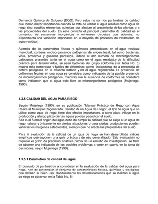 Demanda Química de Oxígeno (DQO). Pero estos no son los parámetros de calidad
que toman mayor importancia cuando se trata de utilizar el agua residual como agua de
riego sino aquellos elementos químicos que afectan al crecimiento de las plantas o a
las propiedades del suelo. En este contexto el principal parámetro de calidad es el
contenido de sustancias inorgánicas o minerales disueltas que, además, no
experimenta una variación importante en la mayoría de procesos de tratamiento de
agua residual.
Además de los parámetros físicos y químicos presentados en el agua residual
municipal, contiene microorganismos patógenos de origen fecal, tal como bacterias,
virus, protozoos y gusanos parásitos. Debido al alto número de microorganismos
patógenos presentes tanto en el agua como en el agua residual,y de la dificultad
práctica para determinarlos, se usan bacterias del grupo coliforme (ver Tabla No. 3)
mucho más numerosas y fáciles de determinar, como indicadoras de la presencia de
entero patógenas en el afluente tratado y en el agua regenerada. La presencia de
coliformes fecales en una agua se considera como indicación de la posible presencia
de microorganismos patógenos, mientras que la ausencia de coliformes se considera
como indicación que el agua esta libre de microorganismos patógenos (Mujeriego,
1990).
1.3.5 CALIDAD DEL AGUA PARA RIEGO
Según Mujeriego (1990), en su publicación “Manual Práctico de Riego con Agua
Residual Municipal Regenerada. Calidad de un Agua de Riego”, el tipo de agua que se
utilice como agua de riego tiene dos efectos importantes, a corto plazo influye en la
producción y a largo plazo ciertas aguas pueden perjudicar el suelo.
Sea cual fuere el origen del agua debe de cumplir la calidad que se exige a un agua de
riego natural y únicamente en ciertas situaciones o para ciertas producciones pueden
variarse los márgenes establecidos, siempre que no afecte las propiedades del suelo.
Para la evaluación de la calidad de un agua de riego se han desarrollado índices
empíricos que suponen una guía práctica y de uso generalizado. Esta evaluación no
requiere el grado de precisión analítica propio de un estudio de investigación, se trata
de obtener una indicación de los posibles problemas a tener en cuenta en la toma de
decisiones, según Mujeriego (1990).
1.3.5.1 Parámetros de calidad del agua
El conjunto de parámetros a considerar en la evaluación de la calidad del agua para
riego, han de contemplar el conjunto de características físicas, químicas y biológicas
que definen su buen uso. Habitualmente las determinaciones que se realizan al agua
de riego se observan en la Tabla No. 5:
 
