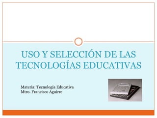 USO Y SELECCIÓN DE LAS
TECNOLOGÍAS EDUCATIVAS

Materia: Tecnología Educativa
Mtro. Francisco Aguirre
 