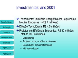 Investimentos: ano 2001 Treinamento: Eficiência Energética em Pequenas e Médias Empresas  (~R$ 7 milhões) Difusão Tecnológica: R$ 4.5 milhões Projetos em Eficiência Energética: R$ 10 milhões Total de R$ 33 milhões Laboratórios Projetos: solar, e. eólica e biomassa Gás natural, clima/meteorologia Hidroeletricidade 