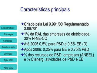 Características principais Criado pela Lei 9.991/00 Regulamentado 3.867/01 1% da RAL das empresas de eletricidade , 30% N-NE-CO Até 2005 0,5% para P&D e 0,5% EE (D) Após 2006: 0,25% para EE e 0,75% P&D  ½ dos recursos de P&D: empresas (ANEEL) e ½ Ctenerg: atividades de P&D e EE  