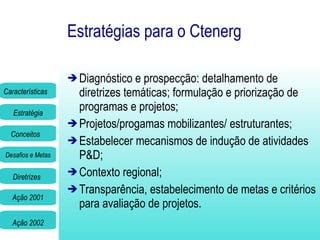 Estratégias para o Ctenerg Diagnóstico e prospecção: detalhamento de diretrizes temáticas; formulação e priorização de programas e projetos; Projetos/progamas mobilizantes/ estruturantes; Estabelecer mecanismos de indução de atividades P&D; Contexto regional; Transparência, estabelecimento de metas e critérios para avaliação de projetos. 