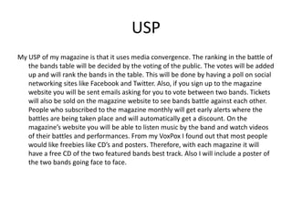 USP
My USP of my magazine is that it uses media convergence. The ranking in the battle of
   the bands table will be decided by the voting of the public. The votes will be added
   up and will rank the bands in the table. This will be done by having a poll on social
   networking sites like Facebook and Twitter. Also, if you sign up to the magazine
   website you will be sent emails asking for you to vote between two bands. Tickets
   will also be sold on the magazine website to see bands battle against each other.
   People who subscribed to the magazine monthly will get early alerts where the
   battles are being taken place and will automatically get a discount. On the
   magazine’s website you will be able to listen music by the band and watch videos
   of their battles and performances. From my VoxPox I found out that most people
   would like freebies like CD’s and posters. Therefore, with each magazine it will
   have a free CD of the two featured bands best track. Also I will include a poster of
   the two bands going face to face.
 