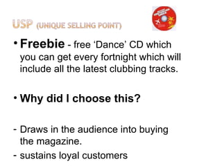 • Freebie - free ‘Dance’ CD which
 you can get every fortnight which will
 include all the latest clubbing tracks.

• Why did I choose this?

- Draws in the audience into buying
  the magazine.
- sustains loyal customers
 