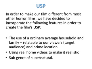 USP
In order to make our film different from most
other horror films, we have decided to
incorporate the following features in order to
create the film’s USP:

• The use of a ordinary average household and
  family – relatable to our viewers (target
  audience) and prime location.
• Using real home videos to make it realistic
• Sub genre of supernatural.
 
