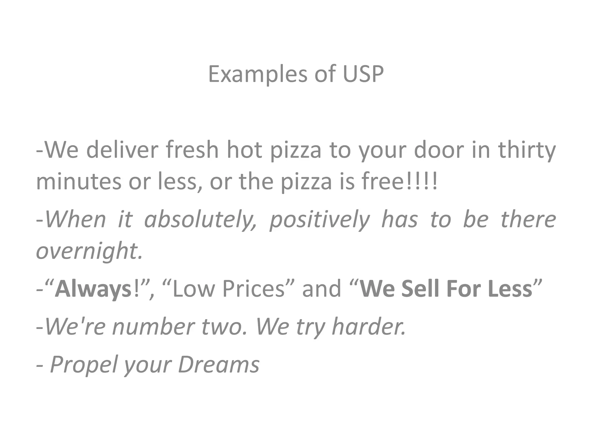 Examples of USP
-We deliver fresh hot pizza to your door in thirty
minutes or less, or the pizza is free!!!!
-When it absolutely, positively has to be there
overnight.
-“Always!”, “Low Prices” and “We Sell For Less”
-We're number two. We try harder.
- Propel your Dreams