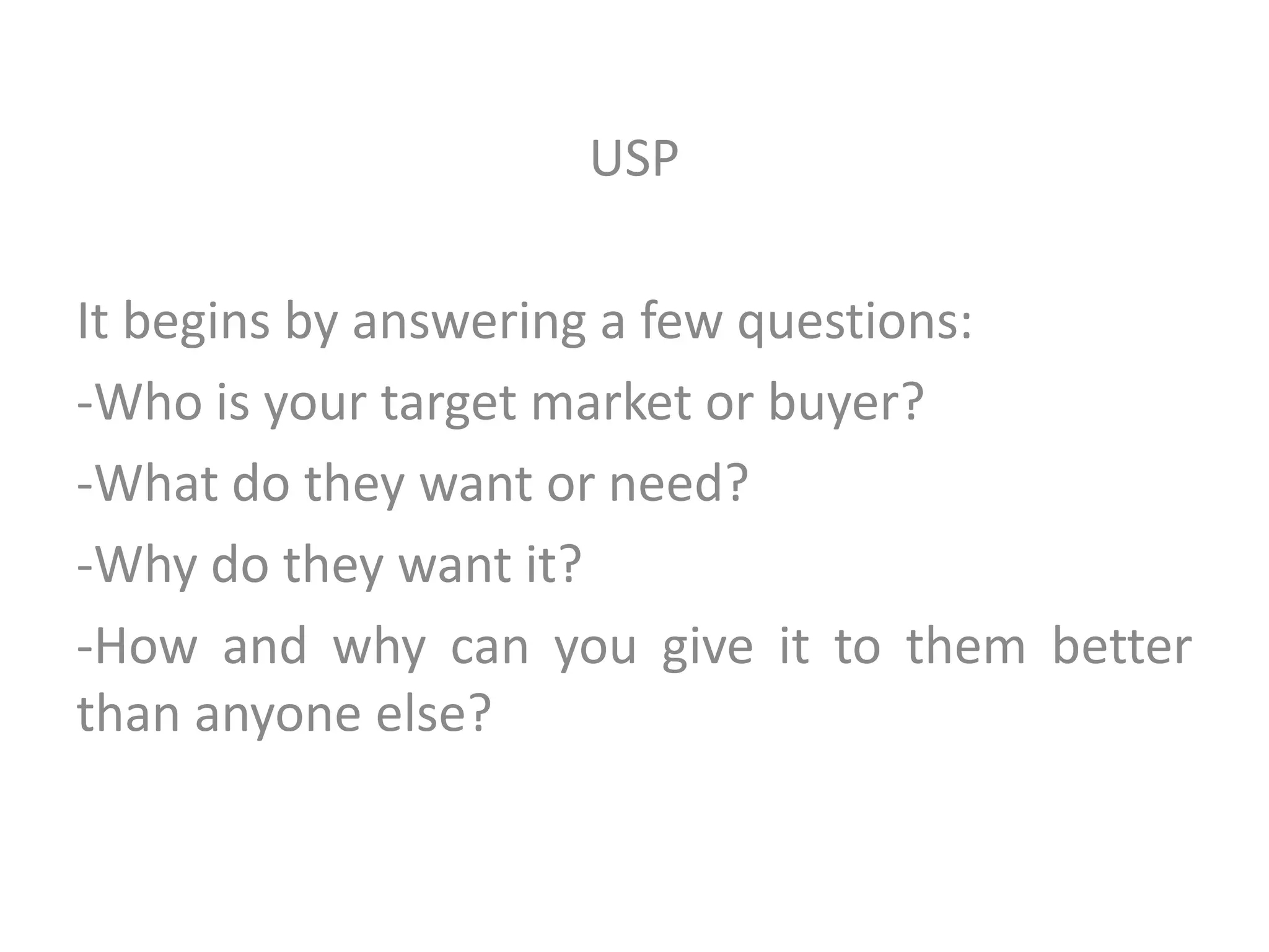 USP
It begins by answering a few questions:
-Who is your target market or buyer?
-What do they want or need?
-Why do they want it?
-How and why can you give it to them better
than anyone else?