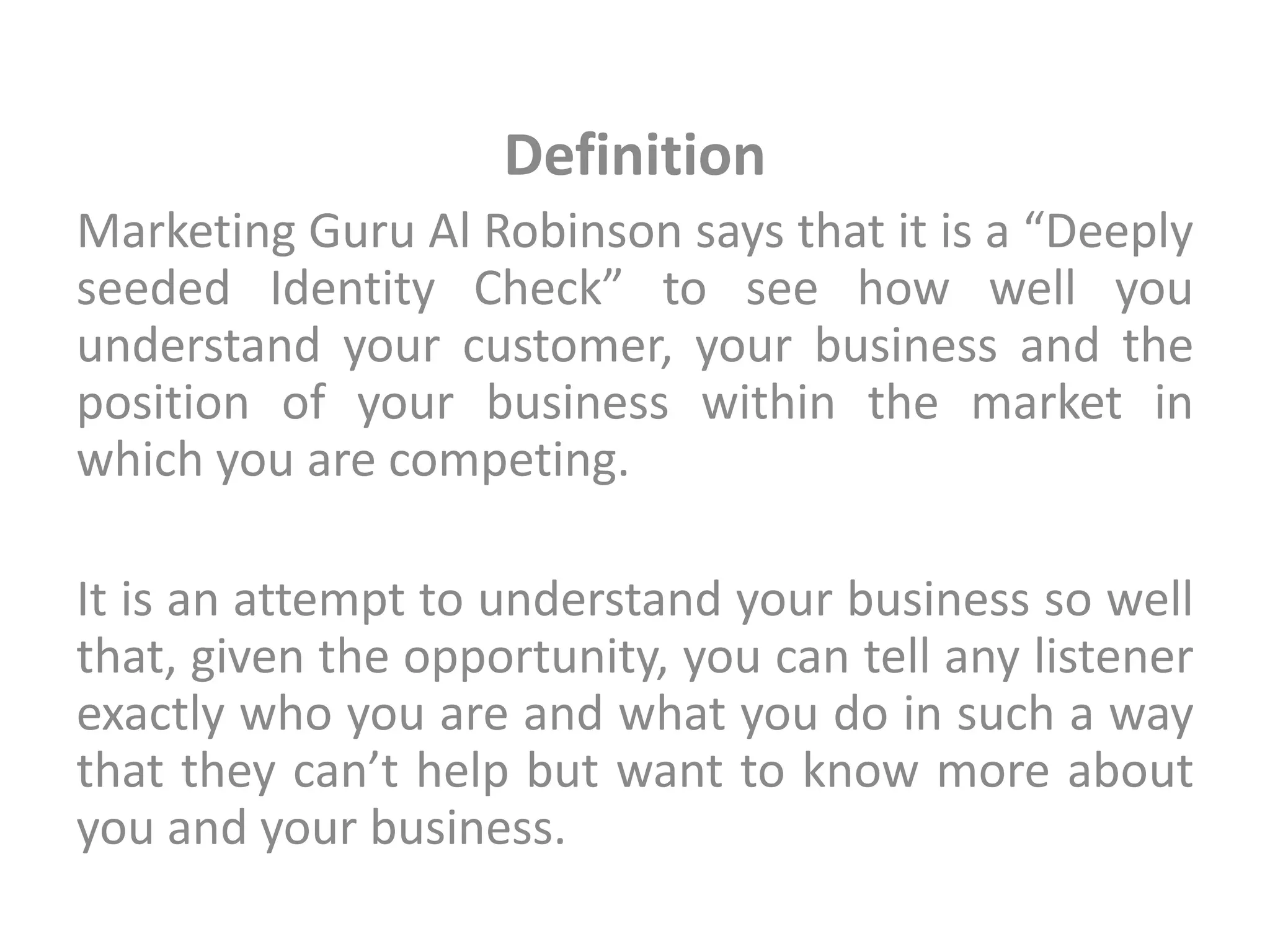 Definition
Marketing Guru Al Robinson says that it is a “Deeply
seeded Identity Check” to see how well you
understand your customer, your business and the
position of your business within the market in
which you are competing.
It is an attempt to understand your business so well
that, given the opportunity, you can tell any listener
exactly who you are and what you do in such a way
that they can’t help but want to know more about
you and your business.