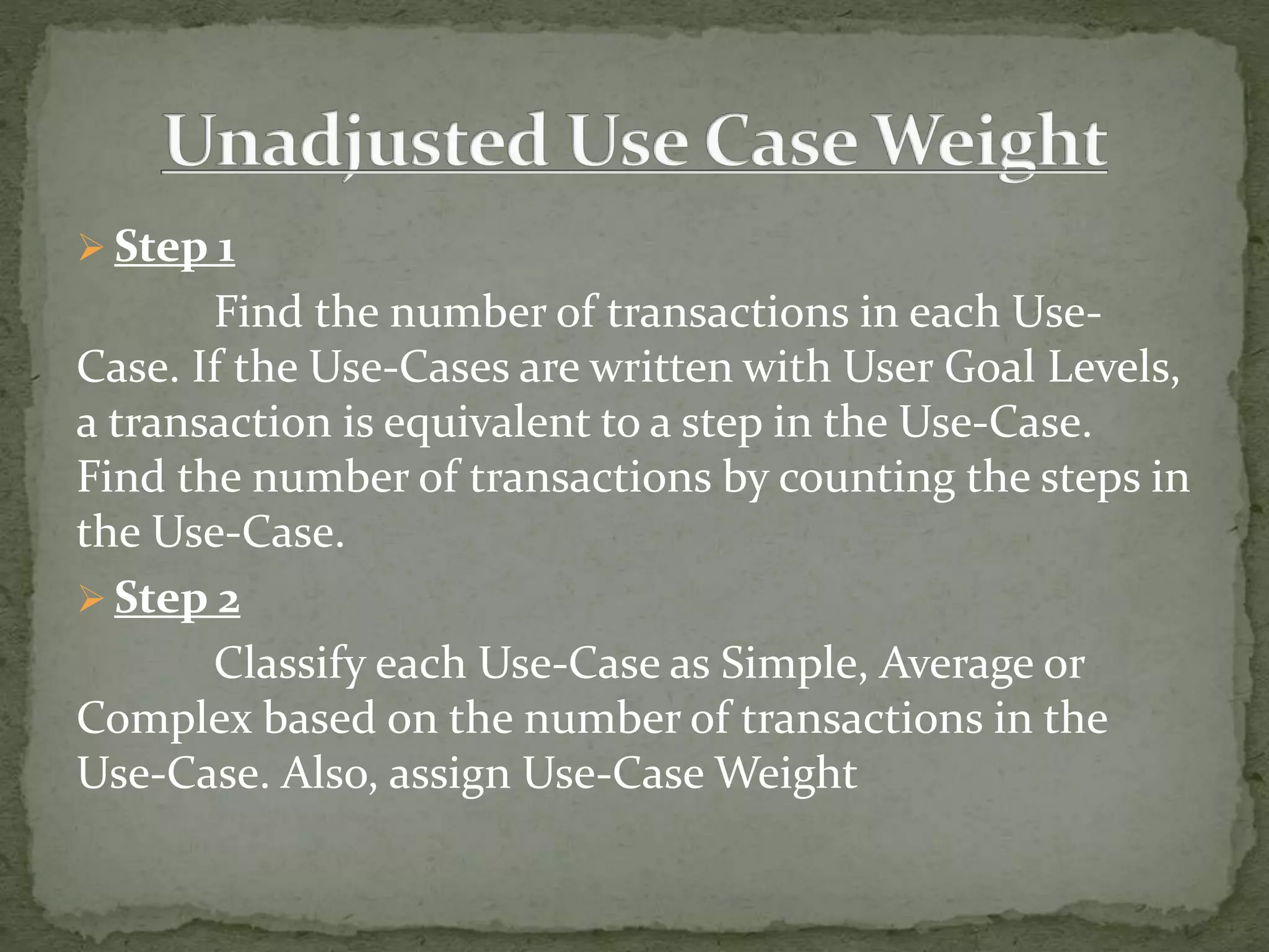  Step 1
Find the number of transactions in each Use-
Case. If the Use-Cases are written with User Goal Levels,
a transaction is equivalent to a step in the Use-Case.
Find the number of transactions by counting the steps in
the Use-Case.
 Step 2
Classify each Use-Case as Simple, Average or
Complex based on the number of transactions in the
Use-Case. Also, assign Use-Case Weight
 