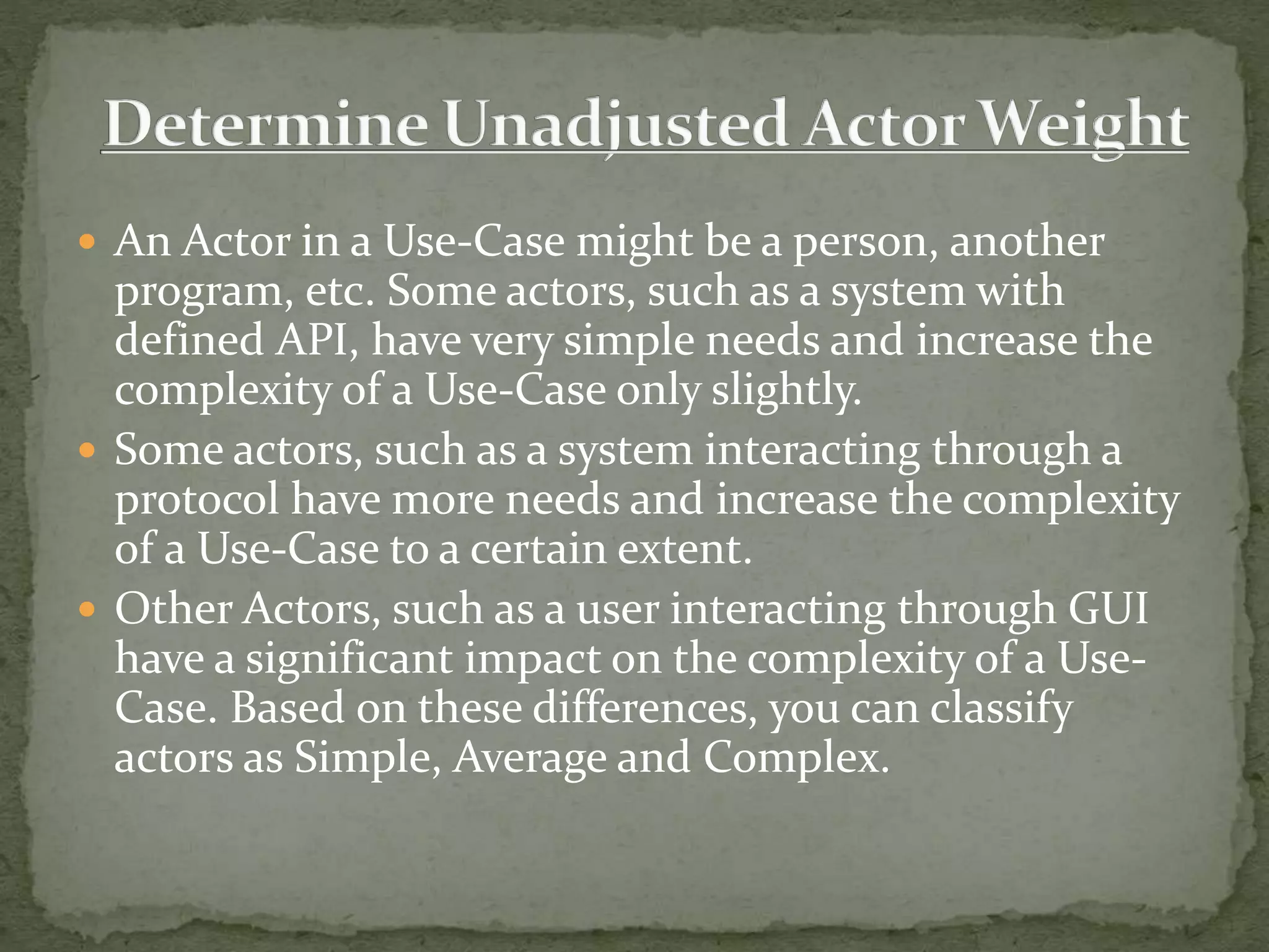  An Actor in a Use-Case might be a person, another
program, etc. Some actors, such as a system with
defined API, have very simple needs and increase the
complexity of a Use-Case only slightly.
 Some actors, such as a system interacting through a
protocol have more needs and increase the complexity
of a Use-Case to a certain extent.
 Other Actors, such as a user interacting through GUI
have a significant impact on the complexity of a Use-
Case. Based on these differences, you can classify
actors as Simple, Average and Complex.
 