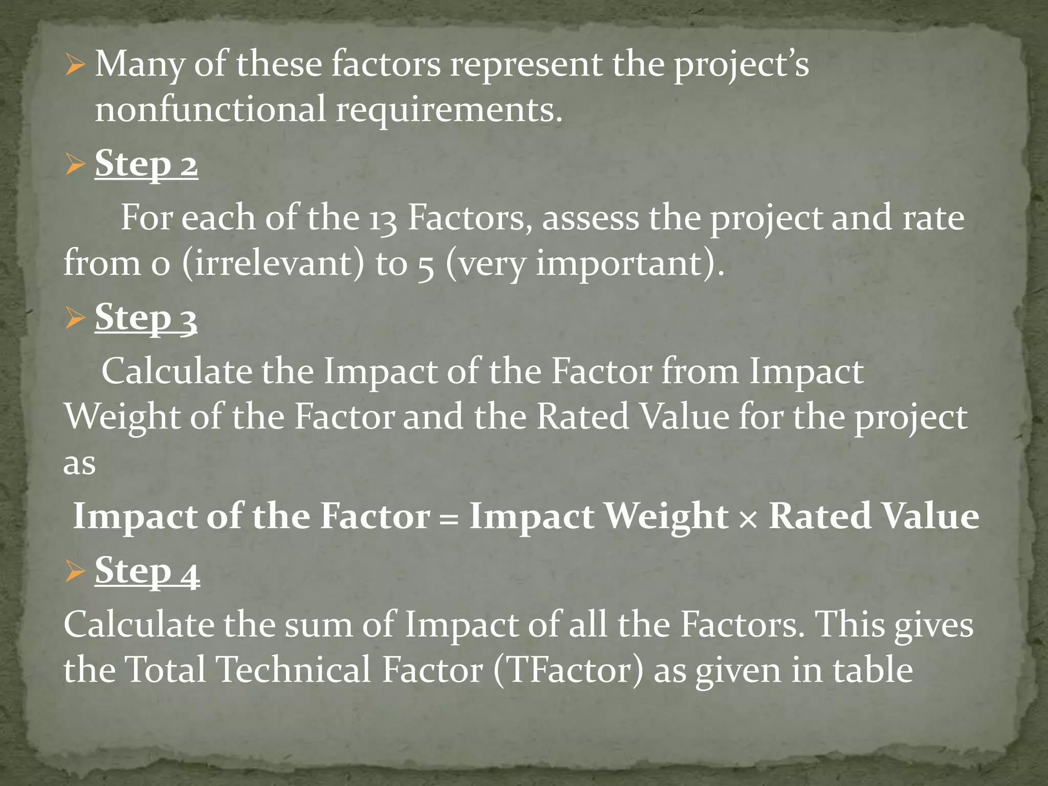  Many of these factors represent the project’s
nonfunctional requirements.
 Step 2
For each of the 13 Factors, assess the project and rate
from 0 (irrelevant) to 5 (very important).
 Step 3
Calculate the Impact of the Factor from Impact
Weight of the Factor and the Rated Value for the project
as
Impact of the Factor = Impact Weight × Rated Value
 Step 4
Calculate the sum of Impact of all the Factors. This gives
the Total Technical Factor (TFactor) as given in table
 