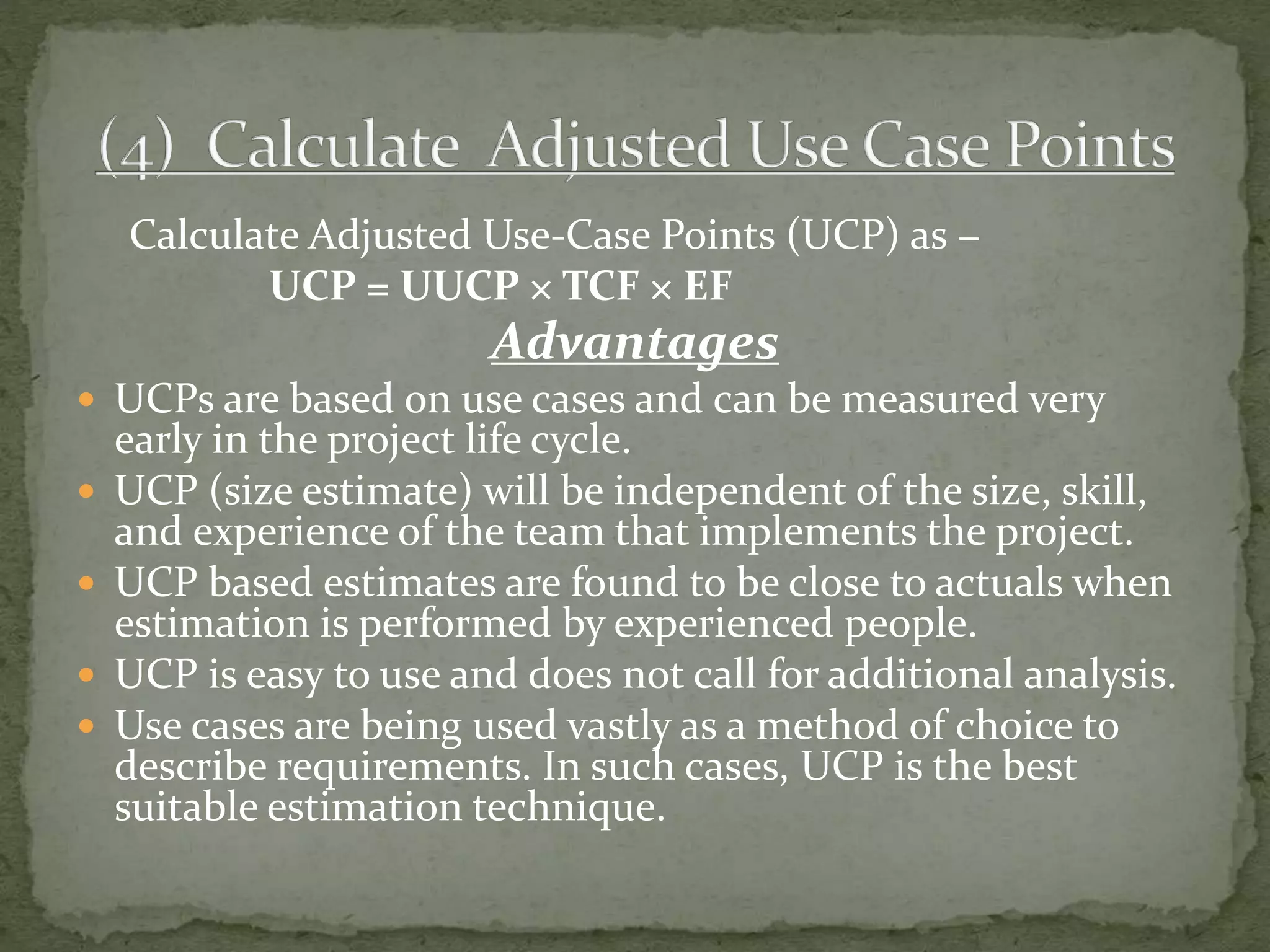 Calculate Adjusted Use-Case Points (UCP) as −
UCP = UUCP × TCF × EF
Advantages
 UCPs are based on use cases and can be measured very
early in the project life cycle.
 UCP (size estimate) will be independent of the size, skill,
and experience of the team that implements the project.
 UCP based estimates are found to be close to actuals when
estimation is performed by experienced people.
 UCP is easy to use and does not call for additional analysis.
 Use cases are being used vastly as a method of choice to
describe requirements. In such cases, UCP is the best
suitable estimation technique.
 