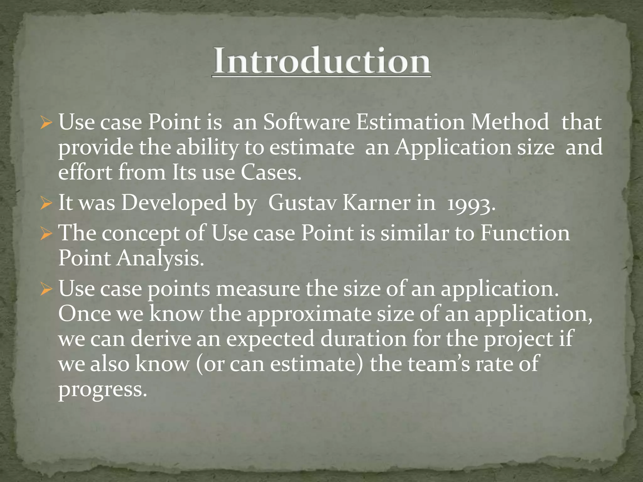  Use case Point is an Software Estimation Method that
provide the ability to estimate an Application size and
effort from Its use Cases.
 It was Developed by Gustav Karner in 1993.
 The concept of Use case Point is similar to Function
Point Analysis.
 Use case points measure the size of an application.
Once we know the approximate size of an application,
we can derive an expected duration for the project if
we also know (or can estimate) the team’s rate of
progress.
 