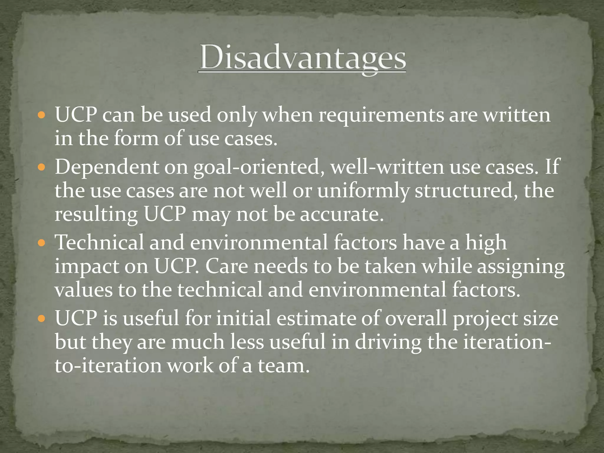  UCP can be used only when requirements are written
in the form of use cases.
 Dependent on goal-oriented, well-written use cases. If
the use cases are not well or uniformly structured, the
resulting UCP may not be accurate.
 Technical and environmental factors have a high
impact on UCP. Care needs to be taken while assigning
values to the technical and environmental factors.
 UCP is useful for initial estimate of overall project size
but they are much less useful in driving the iteration-
to-iteration work of a team.
 