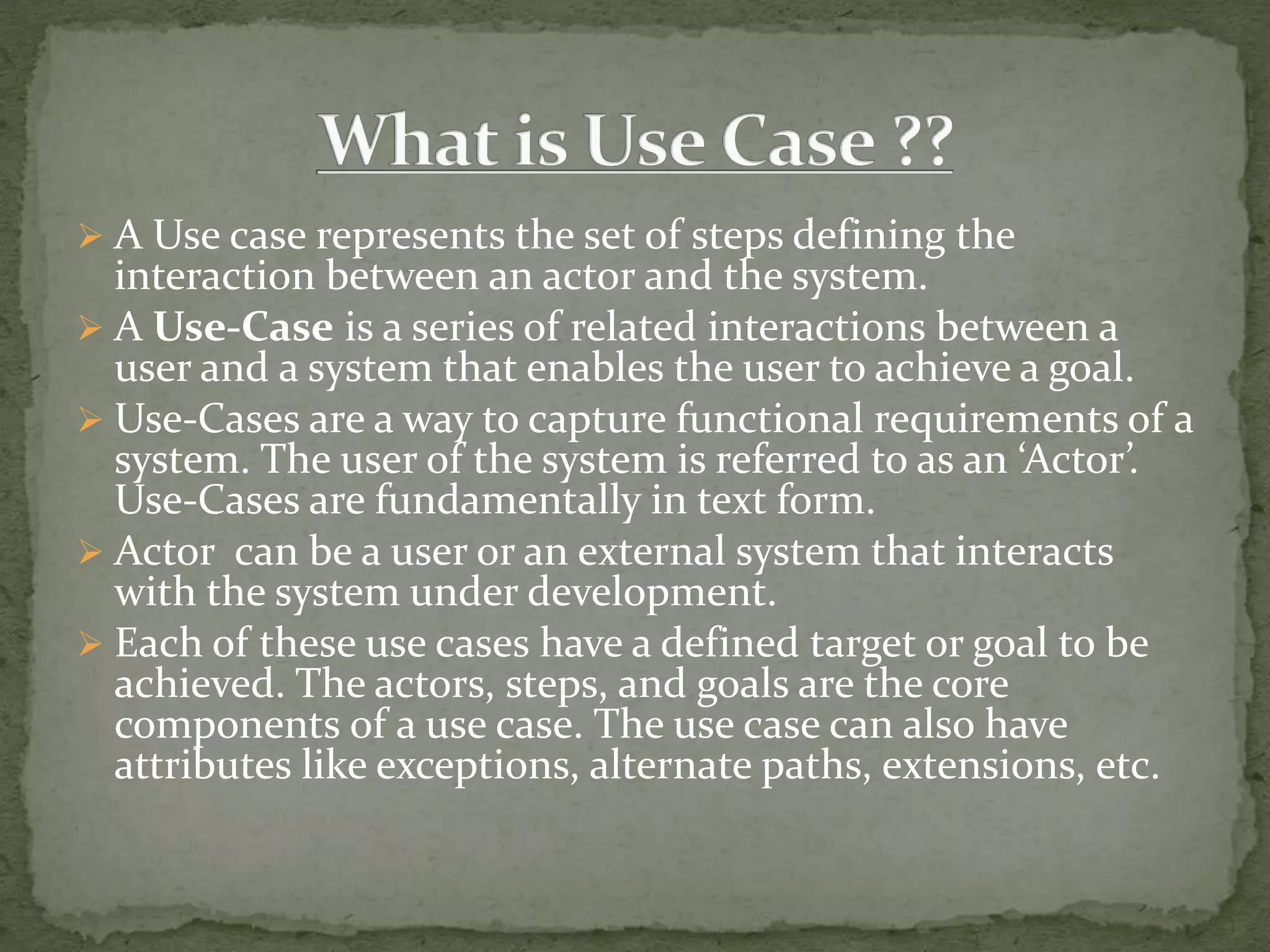 A Use case represents the set of steps defining the
interaction between an actor and the system.
 A Use-Case is a series of related interactions between a
user and a system that enables the user to achieve a goal.
 Use-Cases are a way to capture functional requirements of a
system. The user of the system is referred to as an ‘Actor’.
Use-Cases are fundamentally in text form.
 Actor can be a user or an external system that interacts
with the system under development.
 Each of these use cases have a defined target or goal to be
achieved. The actors, steps, and goals are the core
components of a use case. The use case can also have
attributes like exceptions, alternate paths, extensions, etc.
 