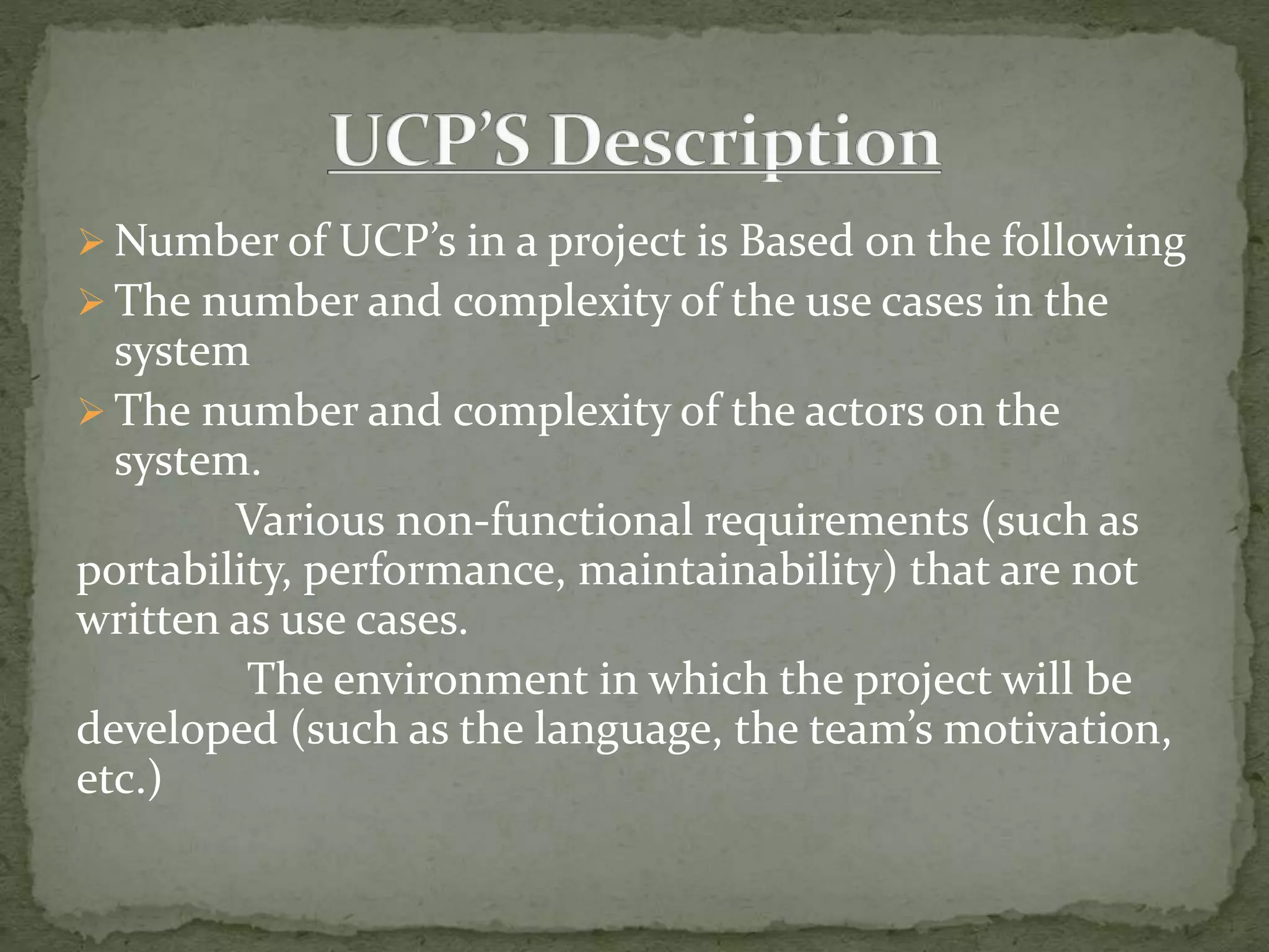  Number of UCP’s in a project is Based on the following
 The number and complexity of the use cases in the
system
 The number and complexity of the actors on the
system.
Various non-functional requirements (such as
portability, performance, maintainability) that are not
written as use cases.
The environment in which the project will be
developed (such as the language, the team’s motivation,
etc.)
 