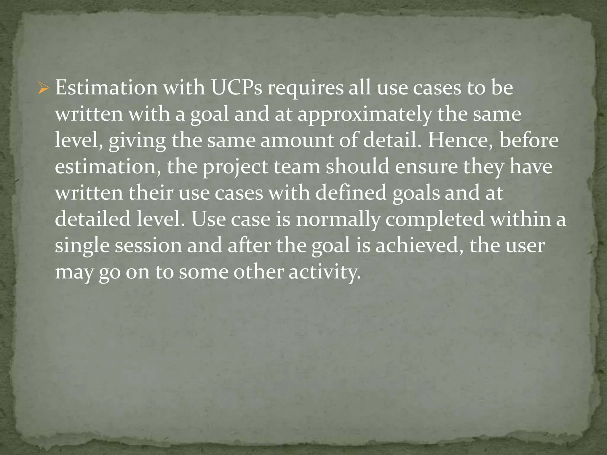  Estimation with UCPs requires all use cases to be
written with a goal and at approximately the same
level, giving the same amount of detail. Hence, before
estimation, the project team should ensure they have
written their use cases with defined goals and at
detailed level. Use case is normally completed within a
single session and after the goal is achieved, the user
may go on to some other activity.
 