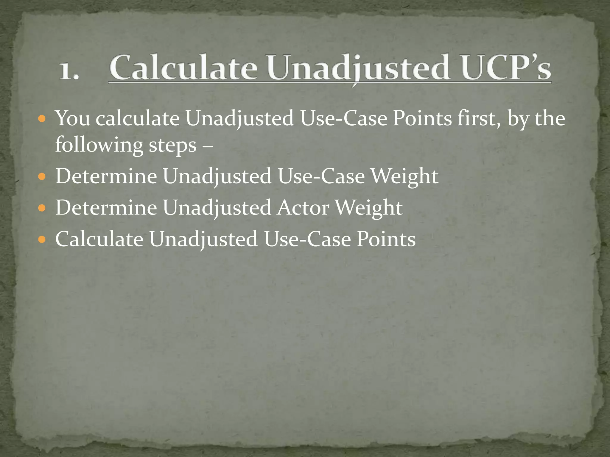  You calculate Unadjusted Use-Case Points first, by the
following steps −
 Determine Unadjusted Use-Case Weight
 Determine Unadjusted Actor Weight
 Calculate Unadjusted Use-Case Points
 