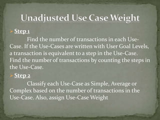  Step 1
Find the number of transactions in each Use-
Case. If the Use-Cases are written with User Goal Levels,
a transaction is equivalent to a step in the Use-Case.
Find the number of transactions by counting the steps in
the Use-Case.
 Step 2
Classify each Use-Case as Simple, Average or
Complex based on the number of transactions in the
Use-Case. Also, assign Use-Case Weight
 