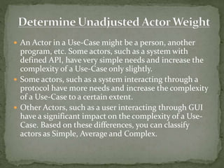  An Actor in a Use-Case might be a person, another
program, etc. Some actors, such as a system with
defined API, have very simple needs and increase the
complexity of a Use-Case only slightly.
 Some actors, such as a system interacting through a
protocol have more needs and increase the complexity
of a Use-Case to a certain extent.
 Other Actors, such as a user interacting through GUI
have a significant impact on the complexity of a Use-
Case. Based on these differences, you can classify
actors as Simple, Average and Complex.
 