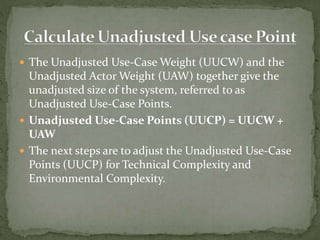  The Unadjusted Use-Case Weight (UUCW) and the
Unadjusted Actor Weight (UAW) together give the
unadjusted size of the system, referred to as
Unadjusted Use-Case Points.
 Unadjusted Use-Case Points (UUCP) = UUCW +
UAW
 The next steps are to adjust the Unadjusted Use-Case
Points (UUCP) for Technical Complexity and
Environmental Complexity.
 