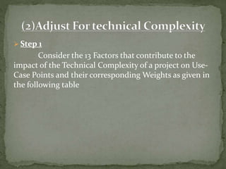  Step 1
Consider the 13 Factors that contribute to the
impact of the Technical Complexity of a project on Use-
Case Points and their corresponding Weights as given in
the following table
 