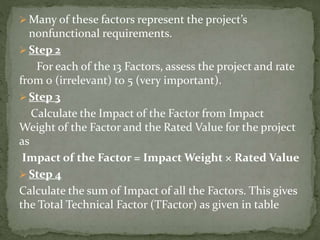  Many of these factors represent the project’s
nonfunctional requirements.
 Step 2
For each of the 13 Factors, assess the project and rate
from 0 (irrelevant) to 5 (very important).
 Step 3
Calculate the Impact of the Factor from Impact
Weight of the Factor and the Rated Value for the project
as
Impact of the Factor = Impact Weight × Rated Value
 Step 4
Calculate the sum of Impact of all the Factors. This gives
the Total Technical Factor (TFactor) as given in table
 