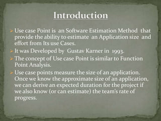  Use case Point is an Software Estimation Method that
provide the ability to estimate an Application size and
effort from Its use Cases.
 It was Developed by Gustav Karner in 1993.
 The concept of Use case Point is similar to Function
Point Analysis.
 Use case points measure the size of an application.
Once we know the approximate size of an application,
we can derive an expected duration for the project if
we also know (or can estimate) the team’s rate of
progress.
 