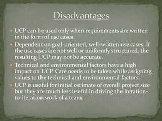 UCP can be used only when requirements are written
in the form of use cases.
 Dependent on goal-oriented, well-written use cases. If
the use cases are not well or uniformly structured, the
resulting UCP may not be accurate.
 Technical and environmental factors have a high
impact on UCP. Care needs to be taken while assigning
values to the technical and environmental factors.
 UCP is useful for initial estimate of overall project size
but they are much less useful in driving the iteration-
to-iteration work of a team.
 