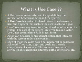  A Use case represents the set of steps defining the
interaction between an actor and the system.
 A Use-Case is a series of related interactions between a
user and a system that enables the user to achieve a goal.
 Use-Cases are a way to capture functional requirements of a
system. The user of the system is referred to as an ‘Actor’.
Use-Cases are fundamentally in text form.
 Actor can be a user or an external system that interacts
with the system under development.
 Each of these use cases have a defined target or goal to be
achieved. The actors, steps, and goals are the core
components of a use case. The use case can also have
attributes like exceptions, alternate paths, extensions, etc.
 