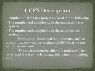  Number of UCP’s in a project is Based on the following
 The number and complexity of the use cases in the
system
 The number and complexity of the actors on the
system.
Various non-functional requirements (such as
portability, performance, maintainability) that are not
written as use cases.
The environment in which the project will be
developed (such as the language, the team’s motivation,
etc.)
 
