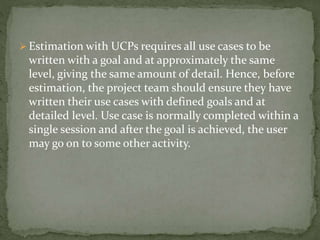  Estimation with UCPs requires all use cases to be
written with a goal and at approximately the same
level, giving the same amount of detail. Hence, before
estimation, the project team should ensure they have
written their use cases with defined goals and at
detailed level. Use case is normally completed within a
single session and after the goal is achieved, the user
may go on to some other activity.
 