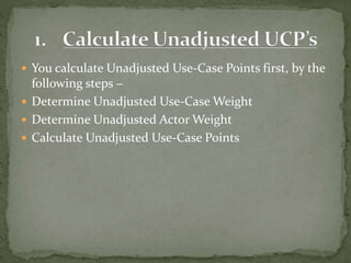  You calculate Unadjusted Use-Case Points first, by the
following steps −
 Determine Unadjusted Use-Case Weight
 Determine Unadjusted Actor Weight
 Calculate Unadjusted Use-Case Points
 
